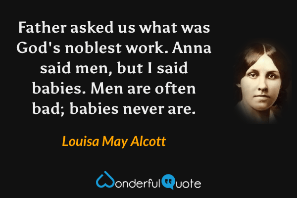 Father asked us what was God's noblest work.  Anna said men, but I said babies.  Men are often bad; babies never are. - Louisa May Alcott quote.