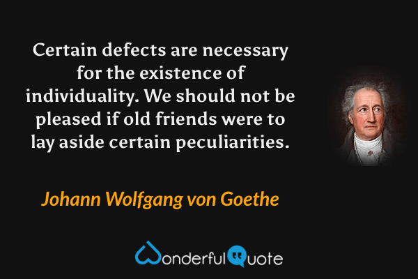 Certain defects are necessary for the existence of individuality.  We should not be pleased if old friends were to lay aside certain peculiarities. - Johann Wolfgang von Goethe quote.