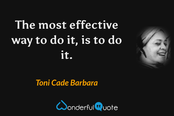 The most effective way to do it, is to do it. - Toni Cade Barbara quote.
