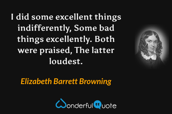 I did some excellent things indifferently,
Some bad things excellently. Both were praised,
The latter loudest. - Elizabeth Barrett Browning quote.