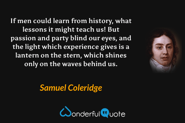 If men could learn from history, what lessons it might teach us!  But passion and party blind our eyes, and the light which experience gives is a lantern on the stern, which shines only on the waves behind us. - Samuel Coleridge quote.