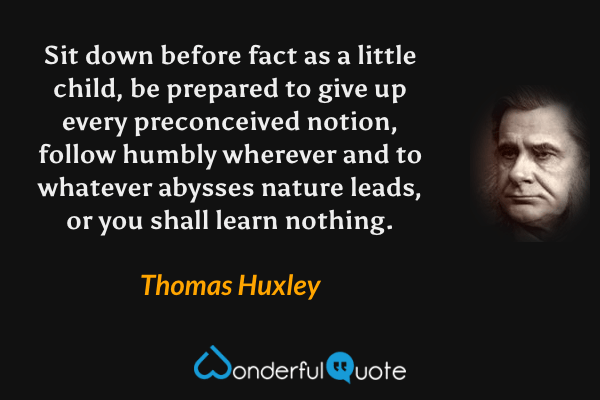 Sit down before fact as a little child, be prepared to give up every preconceived notion, follow humbly wherever and to whatever abysses nature leads, or you shall learn nothing. - Thomas Huxley quote.
