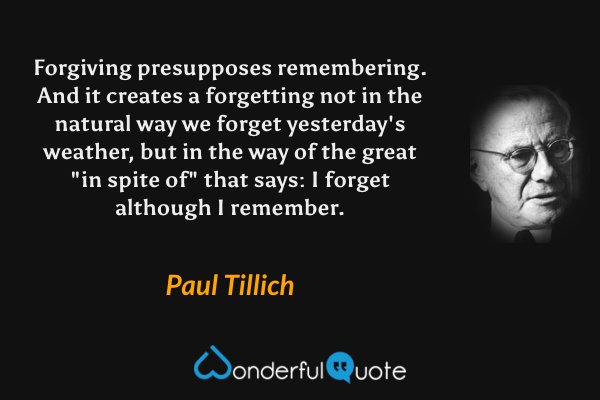 Forgiving presupposes remembering.  And it creates a forgetting not in the natural way we forget yesterday's weather, but in the way of the great "in spite of" that says: I forget although I remember. - Paul Tillich quote.