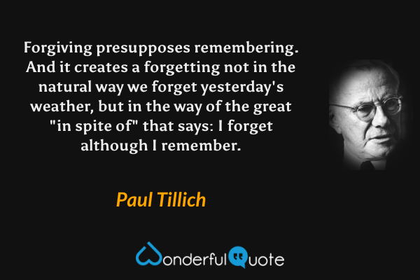 Forgiving presupposes remembering. And it creates a forgetting not in the natural way we forget yesterday's weather, but in the way of the great "in spite of" that says: I forget although I remember. - Paul Tillich quote.
