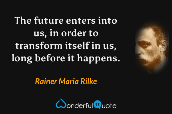The future enters into us, in order to transform itself in us, long before it happens. - Rainer Maria Rilke quote.