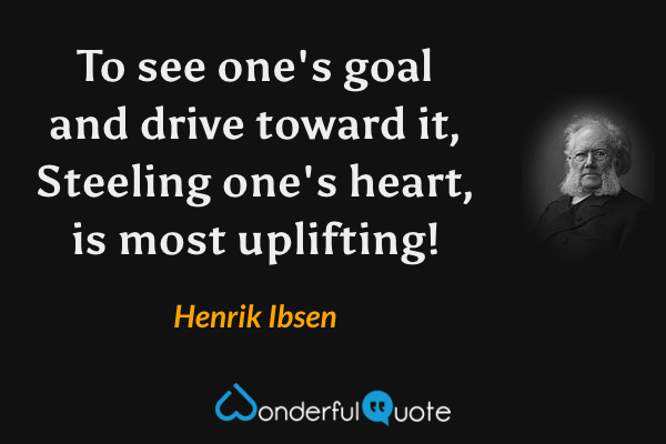 To see one's goal and drive toward it,
Steeling one's heart, is most uplifting! - Henrik Ibsen quote.