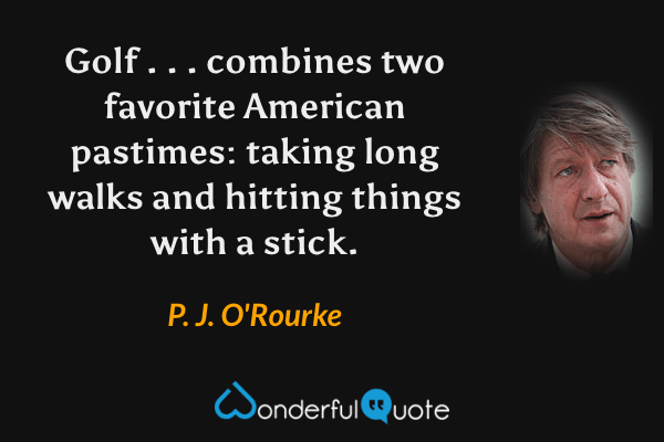 Golf . . . combines two favorite American pastimes: taking long walks and hitting things with a stick. - P. J. O'Rourke quote.
