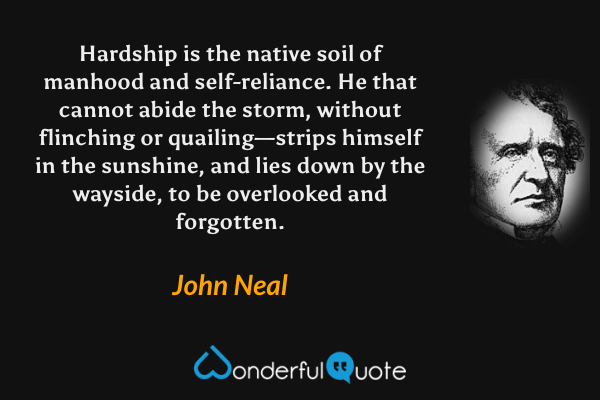 Hardship is the native soil of manhood and self-reliance. He that cannot abide the storm, without flinching or quailing—strips himself in the sunshine, and lies down by the wayside, to be overlooked and forgotten. - John Neal quote.