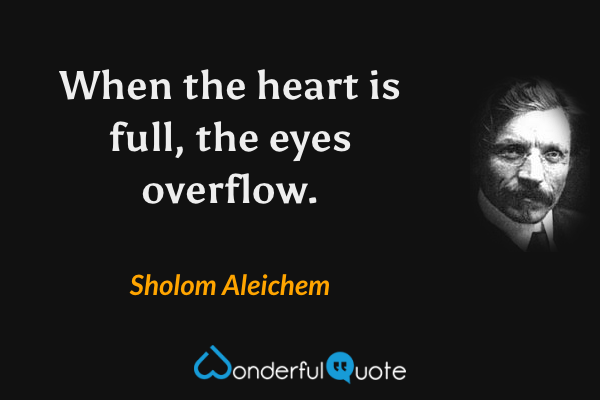 When the heart is full, the eyes overflow. - Sholom Aleichem quote.