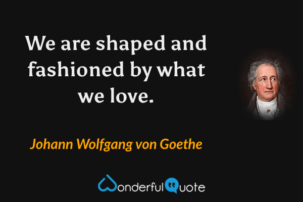 We are shaped and fashioned by what we love. - Johann Wolfgang von Goethe quote.