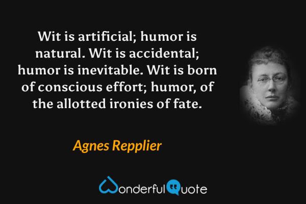 Wit is artificial; humor is natural. Wit is accidental; humor is inevitable.  Wit is born of conscious effort; humor, of the allotted ironies of fate. - Agnes Repplier quote.