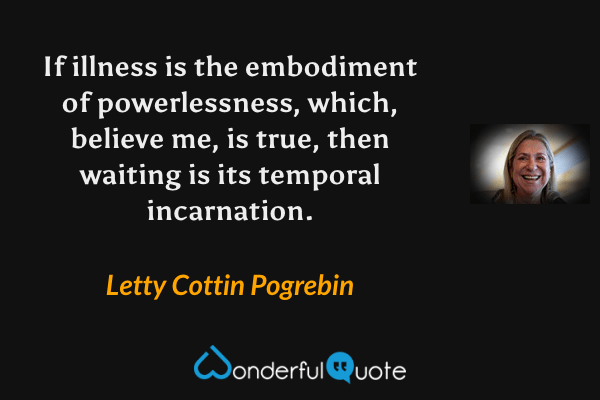 If illness is the embodiment of powerlessness, which, believe me, is true, then waiting is its temporal incarnation. - Letty Cottin Pogrebin quote.