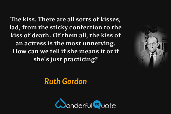 The kiss.  There are all sorts of kisses, lad, from the sticky confection to the kiss of death.  Of them all, the kiss of an actress is the most unnerving.  How can we tell if she means it or if she's just practicing? - Ruth Gordon quote.