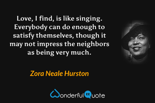 Love, I find, is like singing. Everybody can do enough to satisfy themselves, though it may not impress the neighbors as being very much. - Zora Neale Hurston quote.