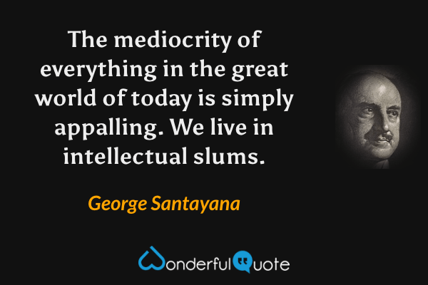 The mediocrity of everything in the great world of today is simply appalling.  We live in intellectual slums. - George Santayana quote.