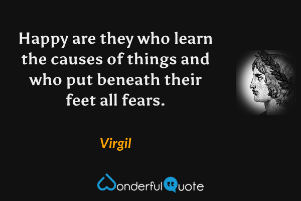Happy are they who learn the causes of things and who put beneath their feet all fears. - Virgil quote.