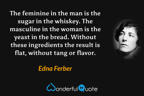 The feminine in the man is the sugar in the whiskey.  The masculine in the woman is the yeast in the bread.  Without these ingredients the result is flat, without tang or flavor. - Edna Ferber quote.