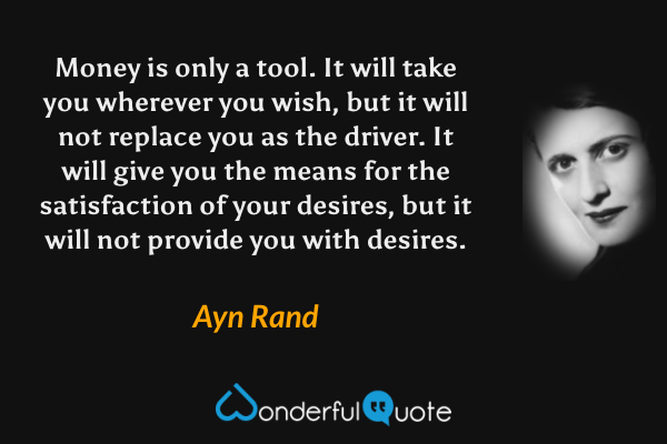 Money is only a tool.  It will take you wherever you wish, but it will not replace you as the driver.  It will give you the means for the satisfaction of your desires, but it will not provide you with desires. - Ayn Rand quote.
