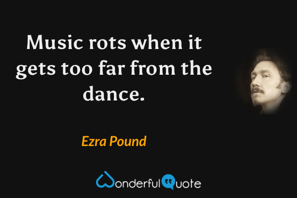 Music rots when it gets too far from the dance. - Ezra Pound quote.