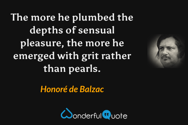 The more he plumbed the depths of sensual pleasure, the more he emerged with grit rather than pearls. - Honoré de Balzac quote.