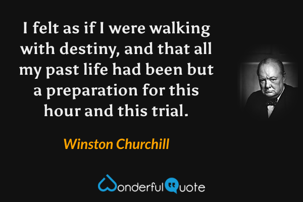 I felt as if I were walking with destiny, and that all my past life had been but a preparation for this hour and this trial. - Winston Churchill quote.