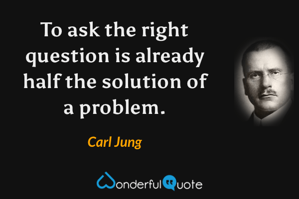 To ask the right question is already half the solution of a problem. - Carl Jung quote.