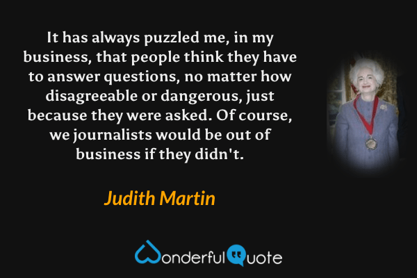 It has always puzzled me, in my business, that people think they have to answer questions, no matter how disagreeable or dangerous, just because they were asked. Of course, we journalists would be out of business if they didn't. - Judith Martin quote.