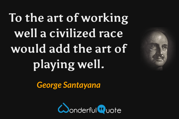 To the art of working well a civilized race would add the art of playing well. - George Santayana quote.
