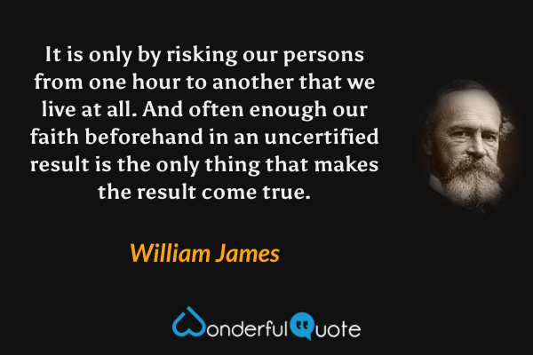 It is only by risking our persons from one hour to another that we live at all. And often enough our faith beforehand in an uncertified result is the only thing that makes the result come true. - William James quote.