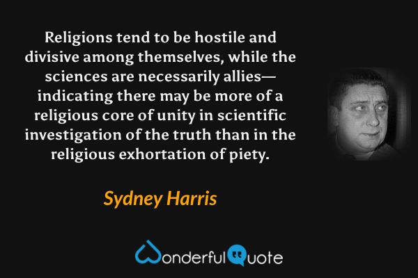 Religions tend to be hostile and divisive among themselves, while the sciences are necessarily allies—indicating there may be more of a religious core of unity in scientific investigation of the truth than in the religious exhortation of piety. - Sydney Harris quote.