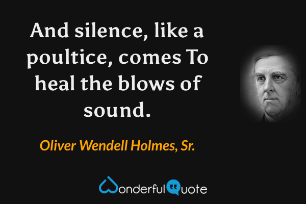 And silence, like a poultice, comes
To heal the blows of sound. - Oliver Wendell Holmes, Sr. quote.