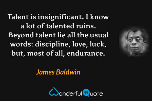 Talent is insignificant.  I know a lot of talented ruins.  Beyond talent lie all the usual words: discipline, love, luck, but, most of all, endurance. - James Baldwin quote.