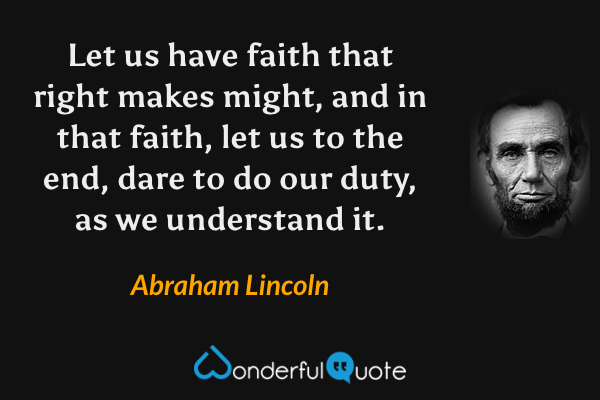 Let us have faith that right makes might, and in that faith, let us to the end, dare to do our duty, as we understand it. - Abraham Lincoln quote.