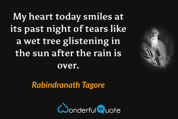 My heart today smiles at its past night of tears
like a wet tree glistening in the sun
after the rain is over. - Rabindranath Tagore quote.