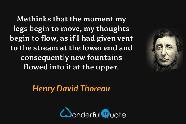 Methinks that the moment my legs begin to move, my thoughts begin to flow, as if I had given vent to the stream at the lower end and consequently new fountains flowed into it at the upper. - Henry David Thoreau quote.