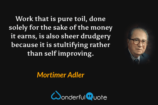 Work that is pure toil, done solely for the sake of the money it earns, is also sheer drudgery because it is stultifying rather than self improving. - Mortimer Adler quote.