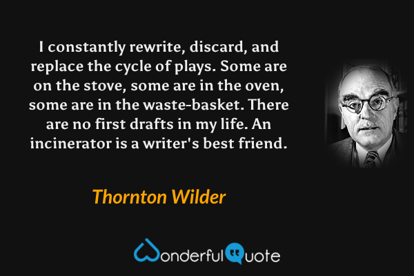 I constantly rewrite, discard, and replace the cycle of plays.  Some are on the stove, some are in the oven, some are in the waste-basket.  There are no first drafts in my life.  An incinerator is a writer's best friend. - Thornton Wilder quote.