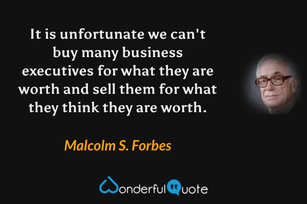 It is unfortunate we can't buy many business executives for what they are worth and sell them for what they think they are worth. - Malcolm S. Forbes quote.