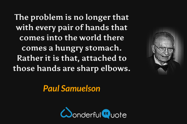 The problem is no longer that with every pair of hands that comes into the world there comes a hungry stomach. Rather it is that, attached to those hands are sharp elbows. - Paul Samuelson quote.