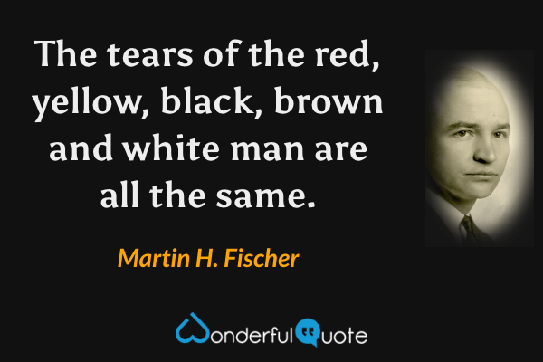 The tears of the red, yellow, black, brown and white man are all the same. - Martin H. Fischer quote.