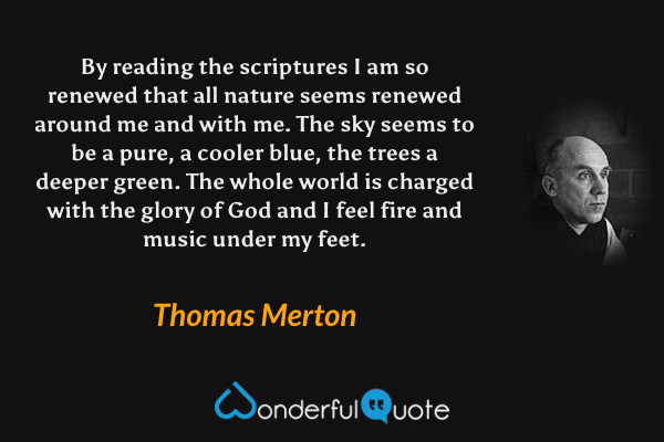 By reading the scriptures I am so renewed that all nature seems renewed around me and with me. The sky seems to be a pure, a cooler blue, the trees a deeper green. The whole world is charged with the glory of God and I feel fire and music under my feet. - Thomas Merton quote.