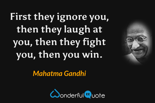 First they ignore you, then they laugh at you, then they fight you, then you win. - Mahatma Gandhi quote.