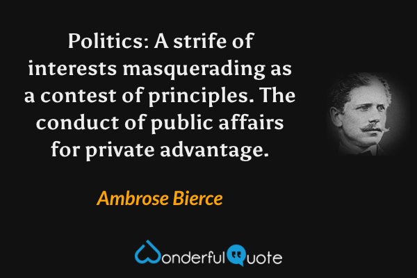 Politics: A strife of interests masquerading as a contest of principles. The conduct of public affairs for private advantage. - Ambrose Bierce quote.