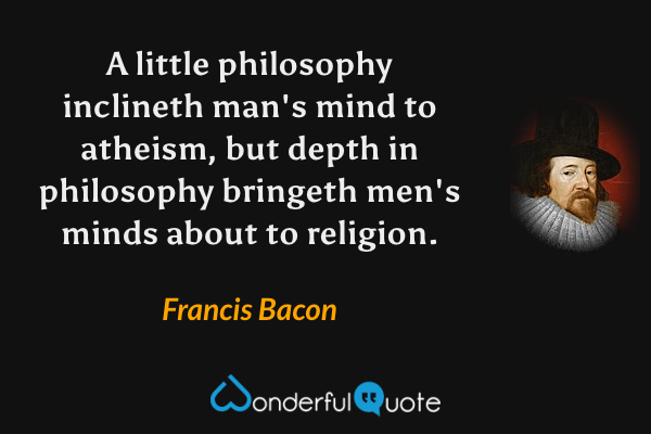 A little philosophy inclineth man's mind to atheism, but depth in philosophy bringeth men's minds about to religion. - Francis Bacon quote.