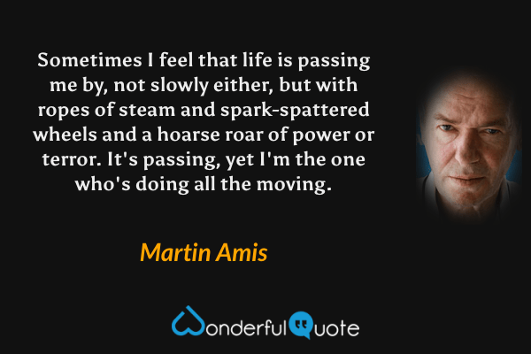 Sometimes I feel that life is passing me by, not slowly either, but with ropes of steam and spark-spattered wheels and a hoarse roar of power or terror. It's passing, yet I'm the one who's doing all the moving. - Martin Amis quote.