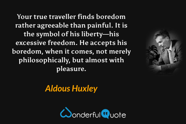 Your true traveller finds boredom rather agreeable than painful. It is the symbol of his liberty—his excessive freedom. He accepts his boredom, when it comes, not merely philosophically, but almost with pleasure. - Aldous Huxley quote.