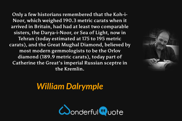 Only a few historians remembered that the Koh-i-Noor, which weighed 190.3 metric carats when it arrived in Britain, had had at least two comparable sisters, the Darya-i-Noor, or Sea of Light, now in Tehran (today estimated at 175 to 195 metric carats), and the Great Mughal Diamond, believed by most modern gemmologists to be the Orlov diamond (189.9 metric carats), today part of Catherine the Great's imperial Russian sceptre in the Kremlin. - William Dalrymple quote.