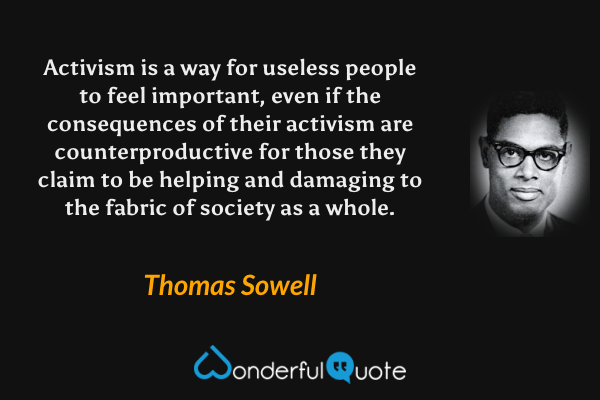 Activism is a way for useless people to feel important, even if the consequences of their activism are counterproductive for those they claim to be helping and damaging to the fabric of society as a whole. - Thomas Sowell quote.