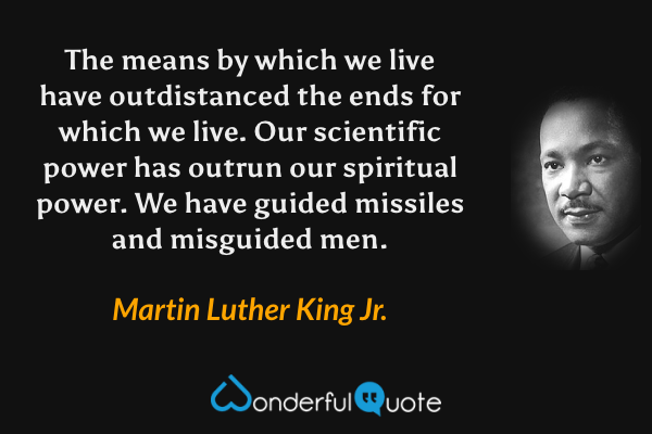 The means by which we live have outdistanced the ends for which we live. Our scientific power has outrun our spiritual power. We have guided missiles and misguided men. - Martin Luther King Jr. quote.