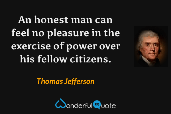 An honest man can feel no pleasure in the exercise of power over his fellow citizens. - Thomas Jefferson quote.